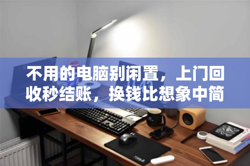 不用的电脑别闲置，上门回收秒结账，换钱比想象中简单