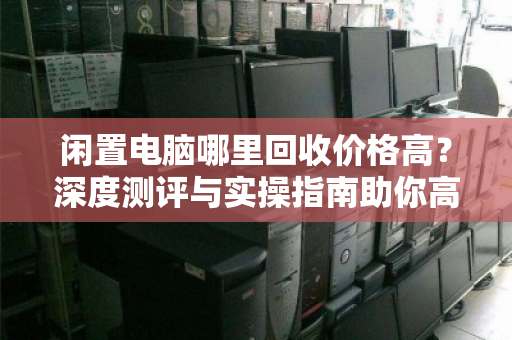 闲置电脑哪里回收价格高？深度测评与实操指南助你高价变现