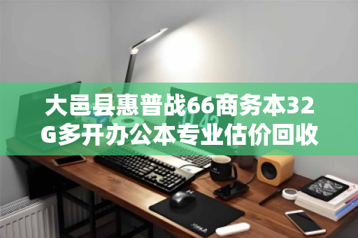 大邑县惠普战66商务本32G多开办公本专业估价回收,高效处理闲置设备的最佳选择 大邑县惠普战66商务本32G多开办公本专业估价回收,高效处理闲置设备的最佳选择