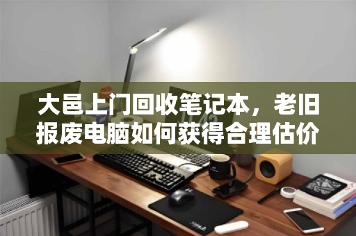 大邑上门回收笔记本，老旧报废电脑如何获得合理估价？