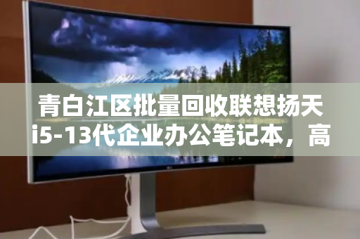 青白江区批量回收联想扬天i5-13代企业办公笔记本,高效处置,资产增值新选择 青白江区批量回收联想扬天i5-13代企业办公笔记本,高效处置,资产增值新选择