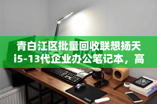 青白江区批量回收联想扬天i5-13代企业办公笔记本，高效处置，资产增值新选择