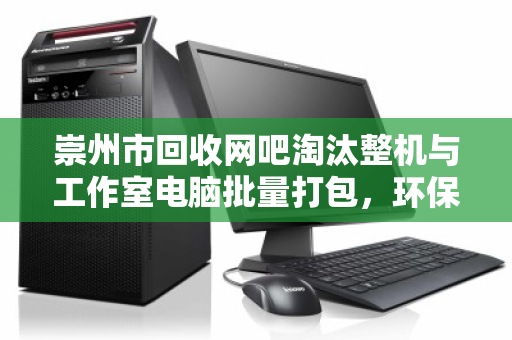 崇州市回收网吧淘汰整机与工作室电脑批量打包，环保与经济的双赢之道