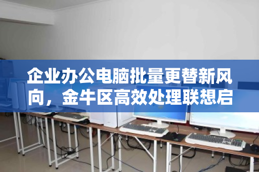 企业办公电脑批量更替新风向，金牛区高效处理联想启天i5低配机型实战解析