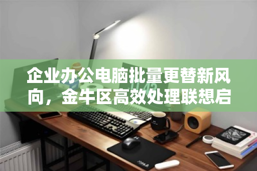 企业办公电脑批量更替新风向，金牛区高效处理联想启天i5低配机型实战解析