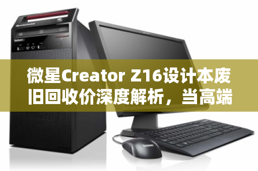 微星Creator Z16设计本废旧回收价深度解析，当高端创作工具走向生命周期终点