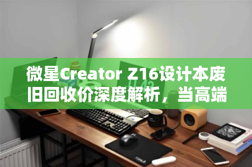 微星Creator Z16设计本废旧回收价深度解析，当高端创作工具走向生命周期终点