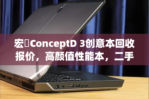 宏碁ConceptD 3创意本回收报价,高颜值性能本,二手价值几何? 宏碁ConceptD 3创意本回收报价,高颜值性能本,二手价值几何?