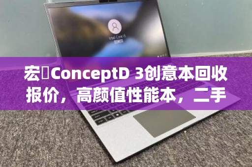 宏碁ConceptD 3创意本回收报价,高颜值性能本,二手价值几何? 宏碁ConceptD 3创意本回收报价,高颜值性能本,二手价值几何?