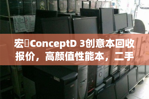 宏碁ConceptD 3创意本回收报价，高颜值性能本，二手价值几何？