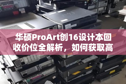 华硕ProArt创16设计本回收价位全解析,如何获取高价值回收获益 华硕ProArt创16设计本回收价位全解析,如何获取高价值回收获益