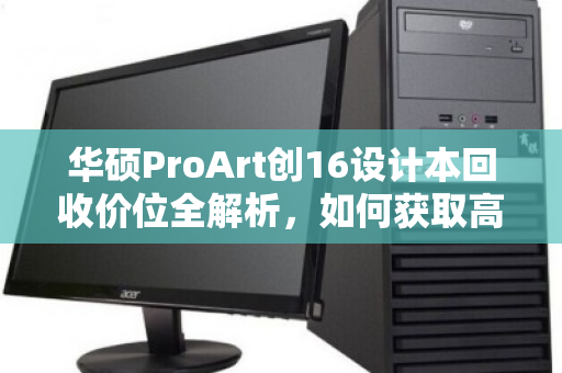 华硕ProArt创16设计本回收价位全解析,如何获取高价值回收获益 华硕ProArt创16设计本回收价位全解析,如何获取高价值回收获益