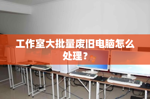 工作室大批量废旧电脑怎么处理? 工作室大批量废旧电脑怎么处理?