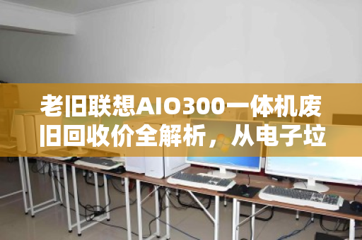 老旧联想AIO300一体机废旧回收价全解析,从电子垃圾到意外之财 老旧联想AIO300一体机废旧回收价全解析,从电子垃圾到意外之财