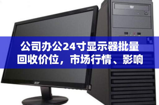 公司办公24寸显示器批量回收价位,市场行情、影响因素与处置策略全解析 公司办公24寸显示器批量回收价位,市场行情、影响因素与处置策略全解析