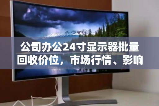 公司办公24寸显示器批量回收价位，市场行情、影响因素与处置策略全解析
