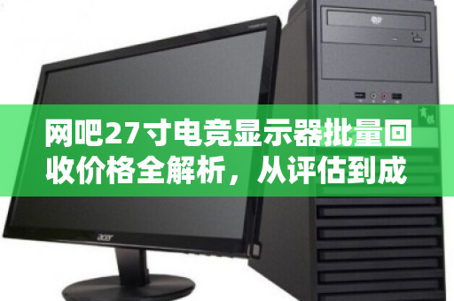 网吧27寸电竞显示器批量回收价格全解析,从评估到成交的实用指南 网吧27寸电竞显示器批量回收价格全解析,从评估到成交的实用指南