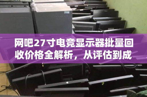 网吧27寸电竞显示器批量回收价格全解析,从评估到成交的实用指南 网吧27寸电竞显示器批量回收价格全解析,从评估到成交的实用指南