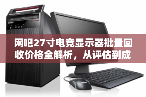 网吧27寸电竞显示器批量回收价格全解析，从评估到成交的实用指南