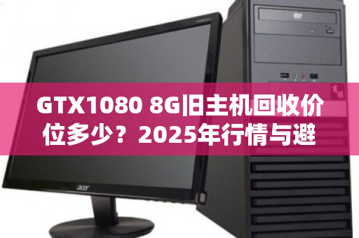 GTX1080 8G旧主机回收价位多少?2025年行情与避坑指南 GTX1080 8G旧主机回收价位多少?2025年行情与避坑指南