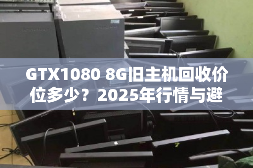 GTX1080 8G旧主机回收价位多少?2025年行情与避坑指南 GTX1080 8G旧主机回收价位多少?2025年行情与避坑指南