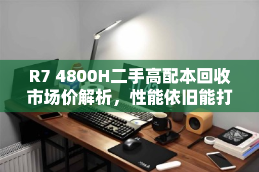 R7 4800H二手高配本回收市场价解析,性能依旧能打,但保值需理性 R7 4800H二手高配本回收市场价解析,性能依旧能打,但保值需理性