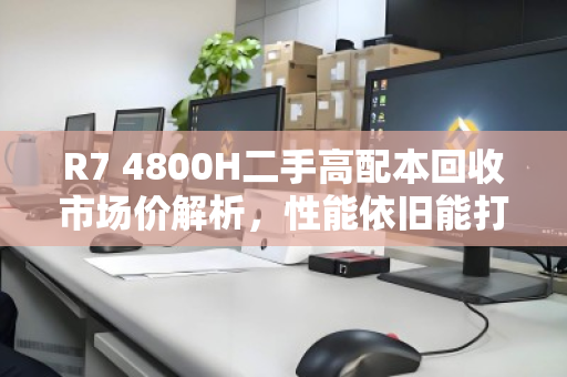 R7 4800H二手高配本回收市场价解析，性能依旧能打，但保值需理性