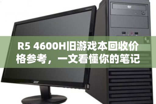 R5 4600H旧游戏本回收价格参考，一文看懂你的笔记本还值多少钱