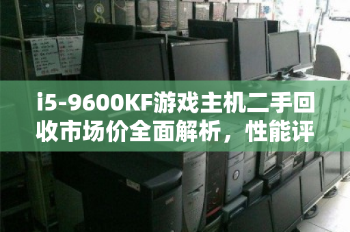 i5-9600KF游戏主机二手回收市场价全面解析,性能评估、保值趋势与出手指南 i5-9600KF游戏主机二手回收市场价全面解析,性能评估、保值趋势与出手指南