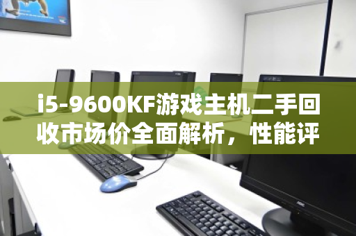 i5-9600KF游戏主机二手回收市场价全面解析,性能评估、保值趋势与出手指南 i5-9600KF游戏主机二手回收市场价全面解析,性能评估、保值趋势与出手指南