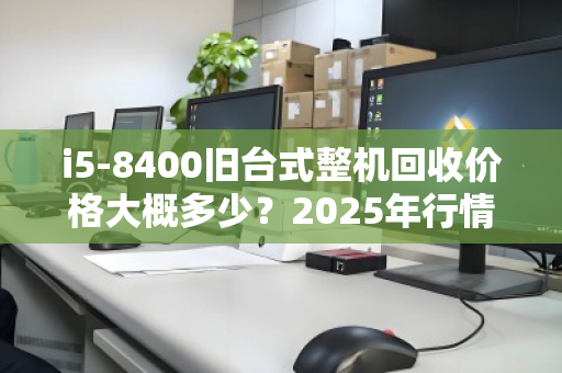 i5-8400旧台式整机回收价格大概多少?2025年行情与评估指南 i5-8400旧台式整机回收价格大概多少?2025年行情与评估指南