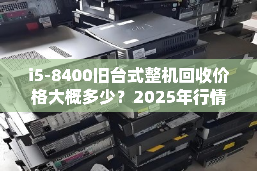 i5-8400旧台式整机回收价格大概多少?2025年行情与评估指南 i5-8400旧台式整机回收价格大概多少?2025年行情与评估指南