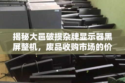 揭秘大邑破损杂牌显示器黑屏整机，废品收购市场的价格真相与回收价值