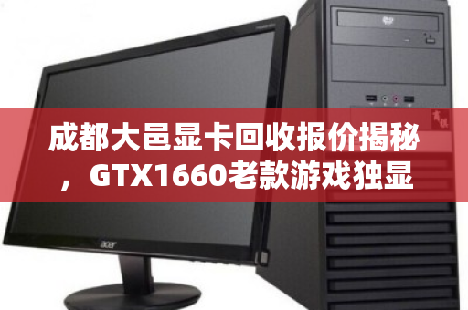 成都大邑显卡回收报价揭秘，GTX1660老款游戏独显市场价与回收攻略