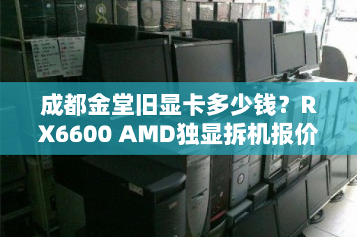 成都金堂旧显卡多少钱?RX6600 AMD独显拆机报价与回收行情深度解析 成都金堂旧显卡多少钱?RX6600 AMD独显拆机报价与回收行情深度解析