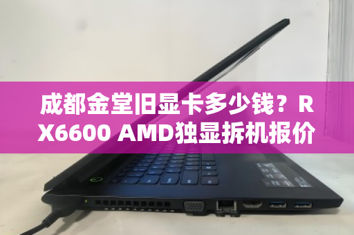 成都金堂旧显卡多少钱?RX6600 AMD独显拆机报价与回收行情深度解析 成都金堂旧显卡多少钱?RX6600 AMD独显拆机报价与回收行情深度解析