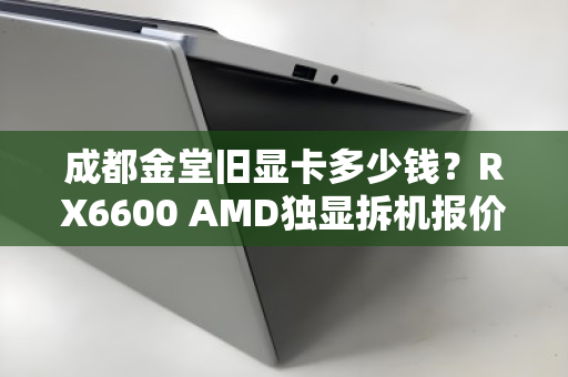 成都金堂旧显卡多少钱？RX6600 AMD独显拆机报价与回收行情深度解析