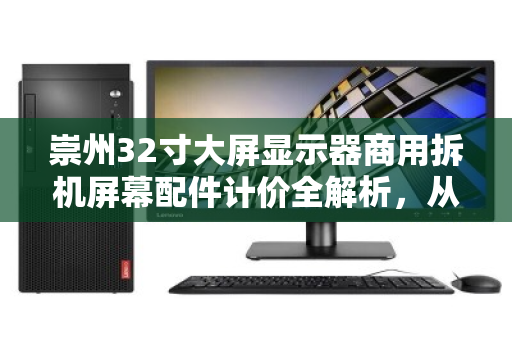 崇州32寸大屏显示器商用拆机屏幕配件计价全解析，从价格逻辑到实战回收指南