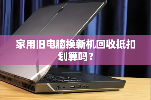 家用旧电脑换新机回收抵扣划算吗? 家用旧电脑换新机回收抵扣划算吗?