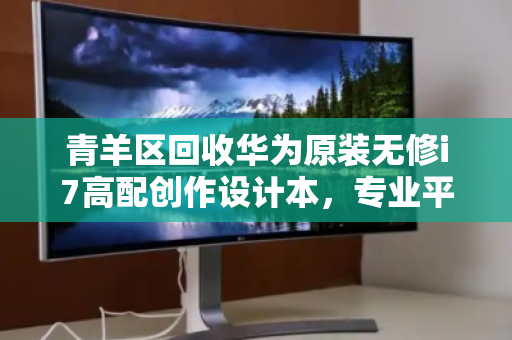 青羊区回收华为原装无修i7高配创作设计本,专业平台助力设备高效流转 青羊区回收华为原装无修i7高配创作设计本,专业平台助力设备高效流转