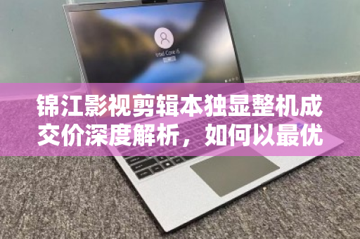 锦江影视剪辑本独显整机成交价深度解析,如何以最优预算拿下高性能剪辑利器? 锦江影视剪辑本独显整机成交价深度解析,如何以最优预算拿下高性能剪辑利器?