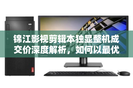 锦江影视剪辑本独显整机成交价深度解析,如何以最优预算拿下高性能剪辑利器? 锦江影视剪辑本独显整机成交价深度解析,如何以最优预算拿下高性能剪辑利器?