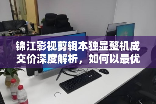 锦江影视剪辑本独显整机成交价深度解析，如何以最优预算拿下高性能剪辑利器？
