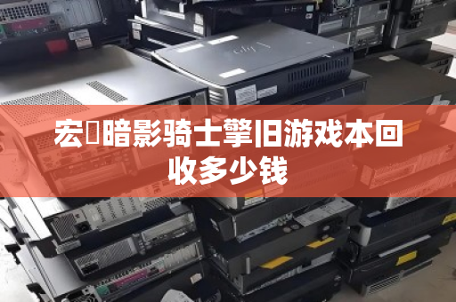 宏碁暗影骑士擎旧游戏本回收多少钱 宏碁暗影骑士擎旧游戏本回收多少钱