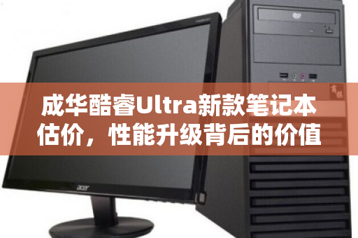 成华酷睿Ultra新款笔记本估价,性能升级背后的价值几何? 成华酷睿Ultra新款笔记本估价,性能升级背后的价值几何?