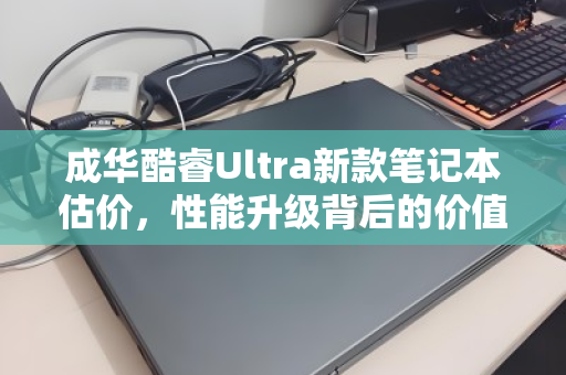成华酷睿Ultra新款笔记本估价，性能升级背后的价值几何？