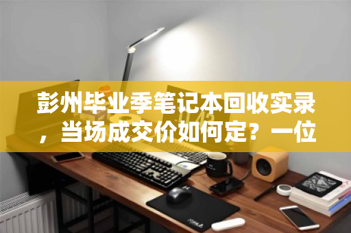彭州毕业季笔记本回收实录，当场成交价如何定？一位学生的真实经历