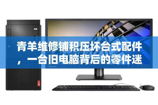 青羊维修铺积压坏台式配件,一台旧电脑背后的零件迷宫 青羊维修铺积压坏台式配件,一台旧电脑背后的零件迷宫