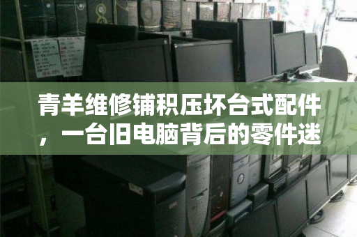 青羊维修铺积压坏台式配件，一台旧电脑背后的零件迷宫
