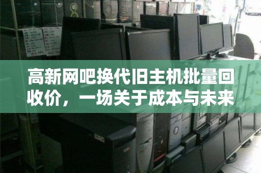 高新网吧换代旧主机批量回收价,一场关于成本与未来的博弈 高新网吧换代旧主机批量回收价,一场关于成本与未来的博弈